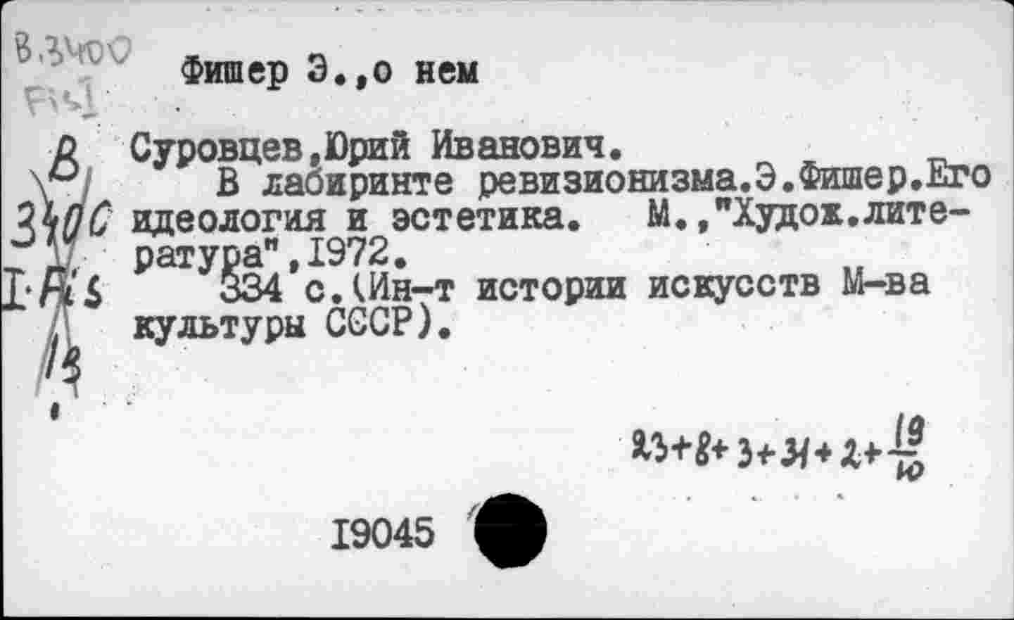 ﻿Фишер Э.,о ней
р Суровцев «Юрий Иванович.
\*< В лабиринте ревизионизма.Э.Фишер.Его
ЦшС идеология и эстетика. М./Худок.лите-
. ратура" 1972.
[•Д’4	§34*с.Шн-т истории искусств М-ва
. культуры СССР).

19045 1